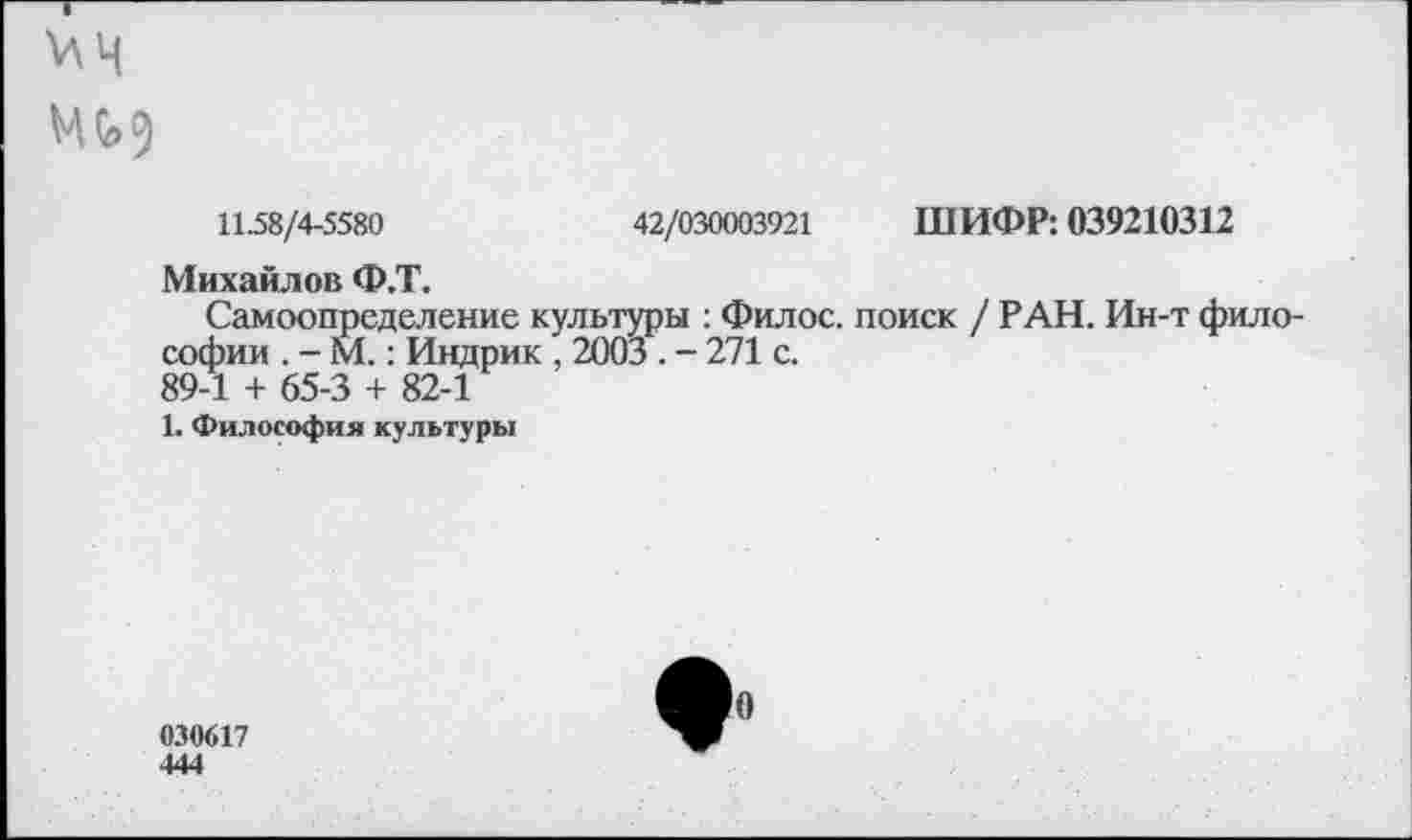 ﻿¥\ Ч
М0>9
11.58/4-5580	42/030003921 ШИФР: 039210312
Михайлов Ф.Т.
Самоопределение культуры : Филос. поиск / РАН. Ин-т философии . - М.: Индрик , 2003 . - 271 с.
89-1 + 65-3 + 82-1
1. Философия культуры
030617 444
